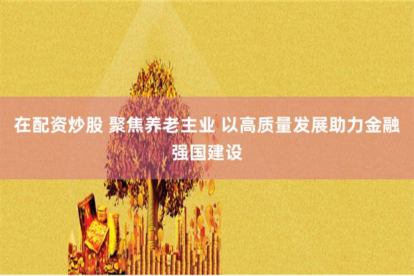 在配资炒股 聚焦养老主业 以高质量发展助力金融强国建设
