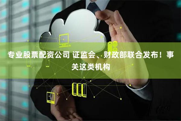 专业股票配资公司 证监会、财政部联合发布！事关这类机构
