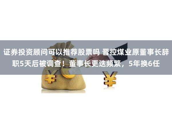证券投资顾问可以推荐股票吗 晋控煤业原董事长辞职5天后被调查！董事长更迭频繁，5年换6任