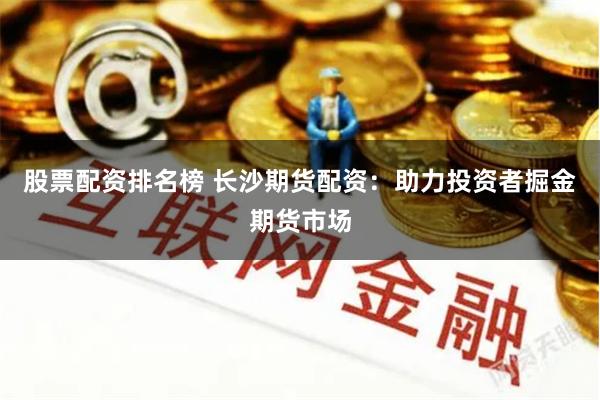 股票配资排名榜 长沙期货配资：助力投资者掘金期货市场