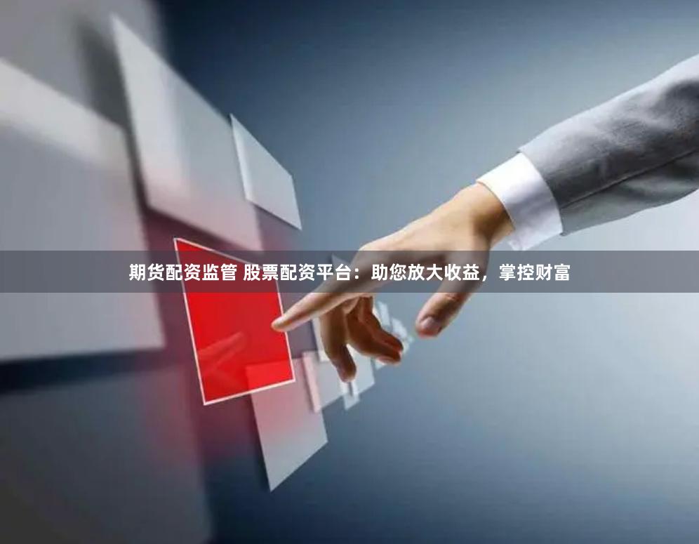 期货配资监管 股票配资平台：助您放大收益，掌控财富