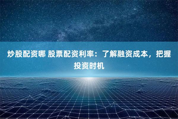 炒股配资哪 股票配资利率：了解融资成本，把握投资时机