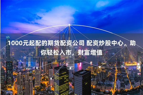 1000元起配的期货配资公司 配资炒股中心，助你轻松入市，财富增值