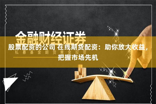股票配资的公司 在线期货配资:助你放大收益,把握市场先机