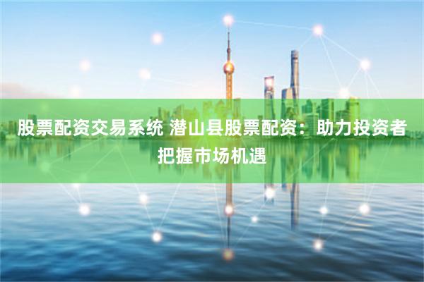 股票配资交易系统 潜山县股票配资：助力投资者把握市场机遇