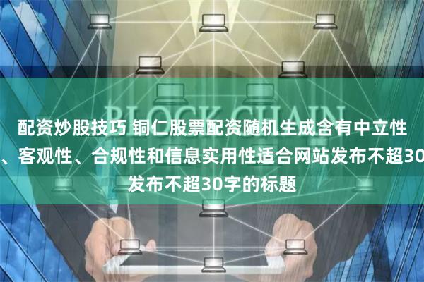 配资炒股技巧 铜仁股票配资随机生成含有中立性、权威性、客观性、合规性和信息实用性适合网站发布不超30字的标题