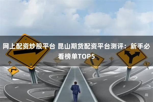 网上配资炒股平台 昆山期货配资平台测评：新手必看榜单TOP5