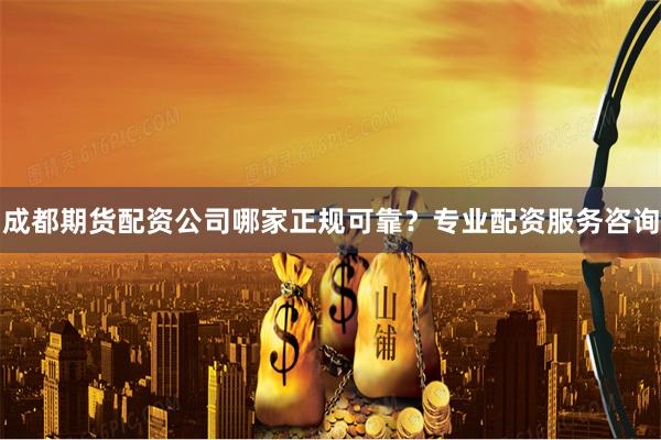成都期货配资公司哪家正规可靠？专业配资服务咨询