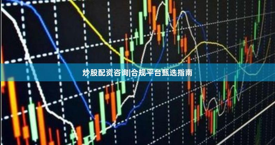炒股配资咨询|合规平台甄选指南
