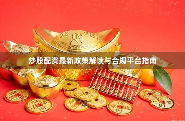 炒股配资最新政策解读与合规平台指南