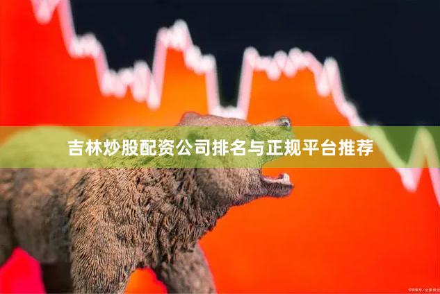 吉林炒股配资公司排名与正规平台推荐